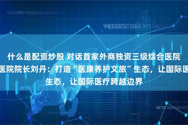 什么是配资炒股 对话首家外商独资三级综合医院天津鹏瑞利医院院长刘丹：打造“医康养护文旅”生态，让国际医疗跨越边界