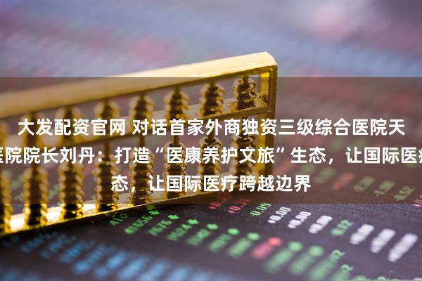 大发配资官网 对话首家外商独资三级综合医院天津鹏瑞利医院院长刘丹：打造“医康养护文旅”生态，让国际医疗跨越边界