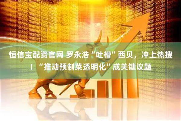 恒信宝配资官网 罗永浩“吐槽”西贝，冲上热搜！“推动预制菜透明化”成关键议题