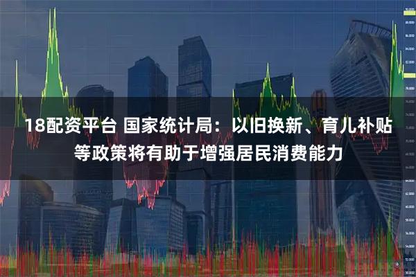 18配资平台 国家统计局：以旧换新、育儿补贴等政策将有助于增强居民消费能力