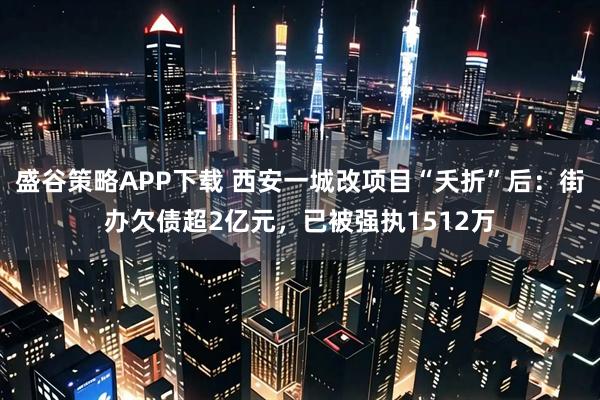盛谷策略APP下载 西安一城改项目“夭折”后：街办欠债超2亿元，已被强执1512万
