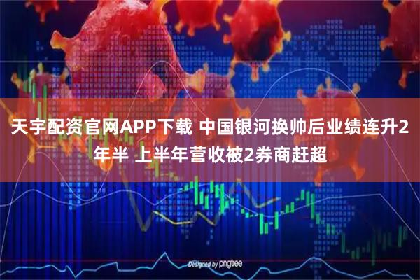 天宇配资官网APP下载 中国银河换帅后业绩连升2年半 上半年营收被2券商赶超