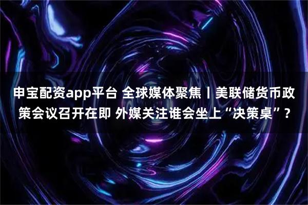 申宝配资app平台 全球媒体聚焦丨美联储货币政策会议召开在即 外媒关注谁会坐上“决策桌”？