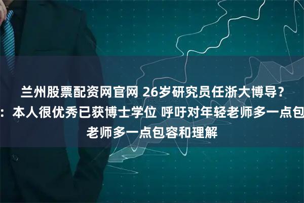 兰州股票配资网官网 26岁研究员任浙大博导？学院回应：本人很优秀已获博士学位 呼吁对年轻老师多一点包容和理解