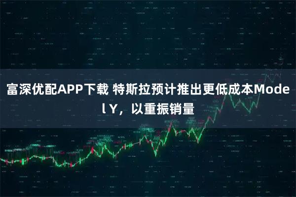 富深优配APP下载 特斯拉预计推出更低成本Model Y，以重振销量