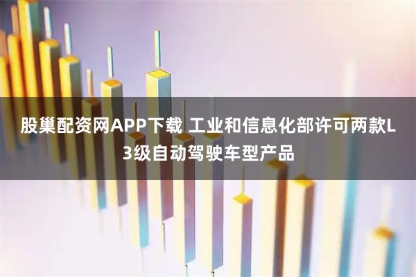 股巢配资网APP下载 工业和信息化部许可两款L3级自动驾驶车型产品