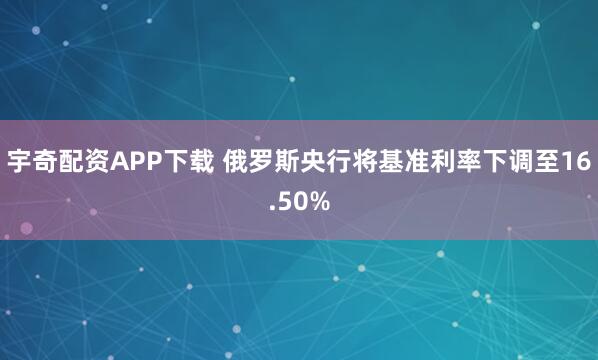 宇奇配资APP下载 俄罗斯央行将基准利率下调至16.50%