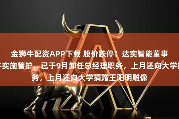 金狮牛配资APP下载 股价跌停！达实智能董事长遭立案调查并实施管护，已于9月卸任总经理职务，上月还向大学捐赠王阳明雕像