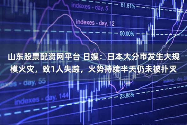 山东股票配资网平台 日媒：日本大分市发生大规模火灾，致1人失踪，火势持续半天仍未被扑灭