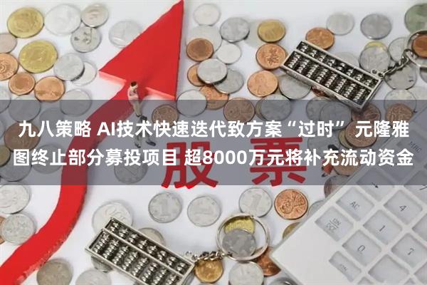 九八策略 AI技术快速迭代致方案“过时” 元隆雅图终止部分募投项目 超8000万元将补充流动资金