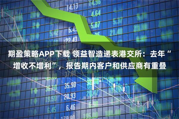 期盈策略APP下载 领益智造递表港交所：去年“增收不增利”，报告期内客户和供应商有重叠