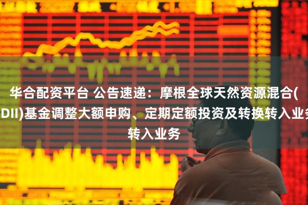 华合配资平台 公告速递：摩根全球天然资源混合(QDII)基金调整大额申购、定期定额投资及转换转入业务