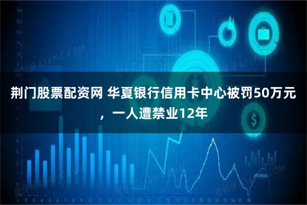 荆门股票配资网 华夏银行信用卡中心被罚50万元，一人遭禁业12年