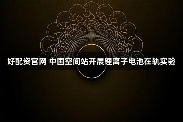 好配资官网 中国空间站开展锂离子电池在轨实验
