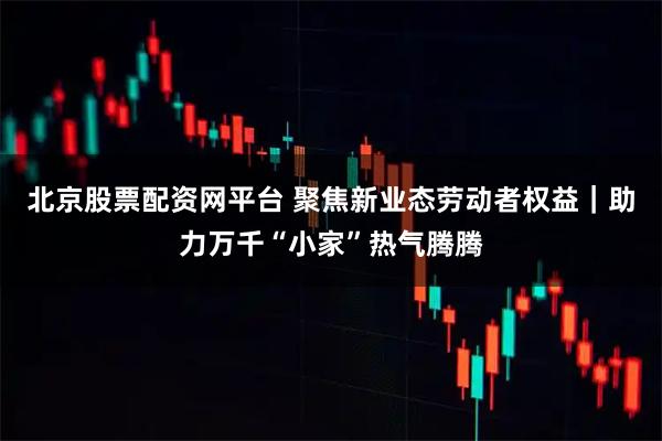 北京股票配资网平台 聚焦新业态劳动者权益｜助力万千“小家”热气腾腾