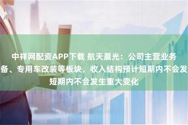 中祥网配资APP下载 航天晨光：公司主营业务涉及特种装备、专用车改装等板块，收入结构预计短期内不会发生重大变化
