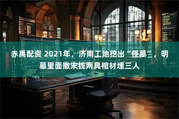 赤禹配资 2021年，济南工地挖出“怪墓”，明墓里面撒宋钱两具棺材埋三人