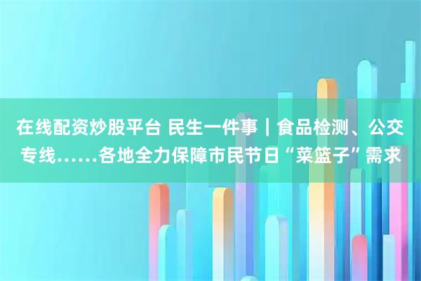 在线配资炒股平台 民生一件事｜食品检测、公交专线……各地全力保障市民节日“菜篮子”需求