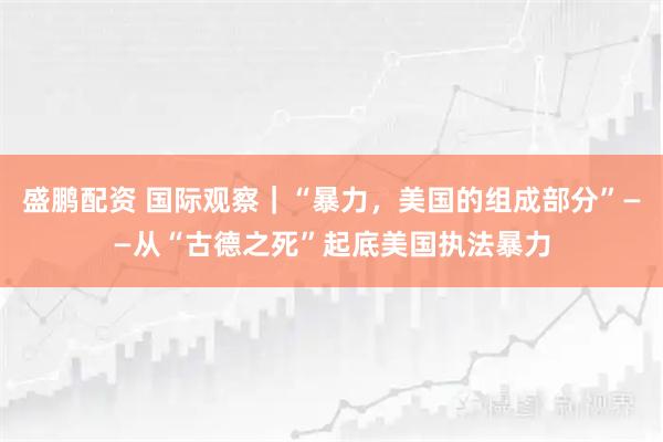 盛鹏配资 国际观察｜“暴力，美国的组成部分”——从“古德之死”起底美国执法暴力
