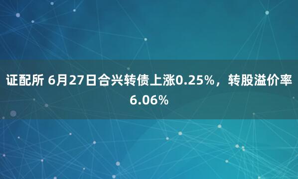 证配所 6月27日合兴转债上涨0.25%，转股溢价率6.06%