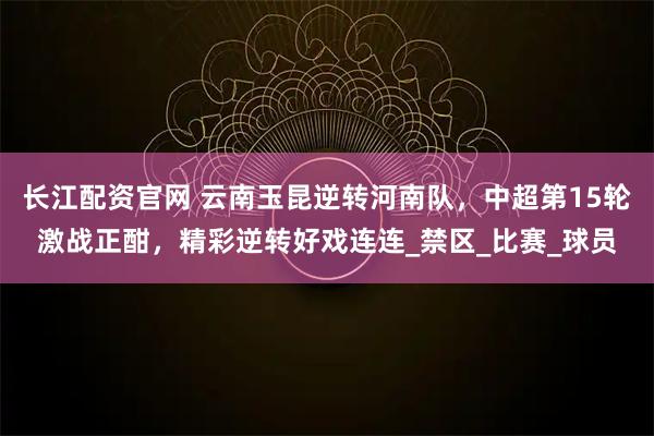长江配资官网 云南玉昆逆转河南队，中超第15轮激战正酣，精彩逆转好戏连连_禁区_比赛_球员