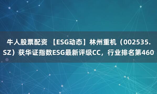 牛人股票配资 【ESG动态】林州重机(002535.SZ)获华证指数ESG最新评级CC,行业排名第460