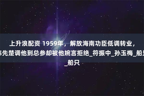 上升浪配资 1959年，解放海南功臣低调转业，韩先楚调他到总参却被他婉言拒绝_符振中_孙玉梅_船只