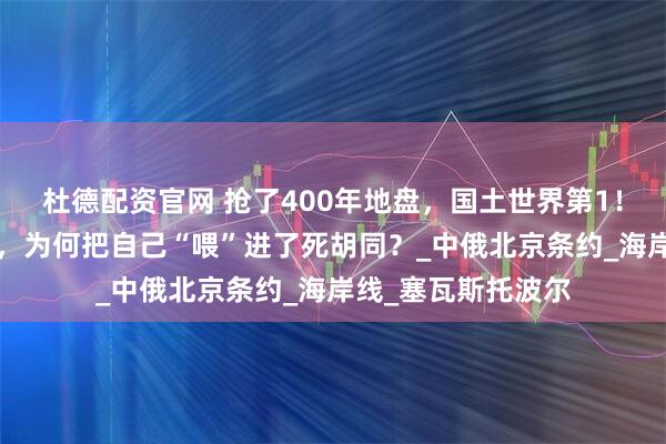 杜德配资官网 抢了400年地盘，国土世界第1！俄罗斯这“巨熊”，为何把自己“喂”进了死胡同？_中俄北京条约_海岸线_塞瓦斯托波尔