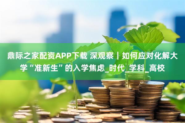 鼎际之家配资APP下载 深观察｜如何应对化解大学“准新生”的入学焦虑_时代_学科_高校