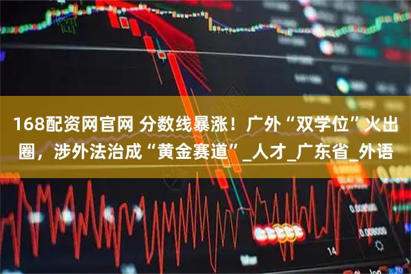 168配资网官网 分数线暴涨！广外“双学位”火出圈，涉外法治成“黄金赛道”_人才_广东省_外语