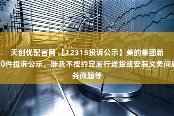 天创优配官网 【12315投诉公示】美的集团新增30件投诉公示，涉及不按约定履行送货或安装义务问题等