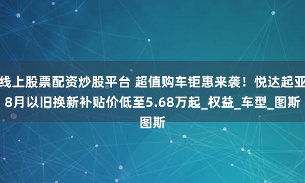 线上股票配资炒股平台 超值购车钜惠来袭！悦达起亚8月以旧换新补贴价低至5.68万起_权益_车型_图斯
