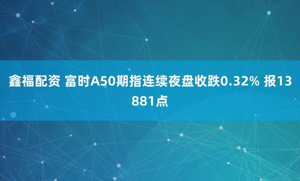 鑫福配资 富时A50期指连续夜盘收跌0.32% 报13881点