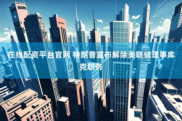 在线配资平台官网 特朗普宣布解除美联储理事库克职务