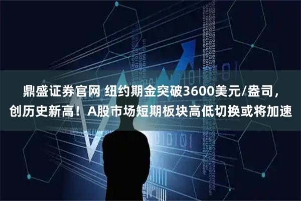 鼎盛证券官网 纽约期金突破3600美元/盎司，创历史新高！A股市场短期板块高低切换或将加速