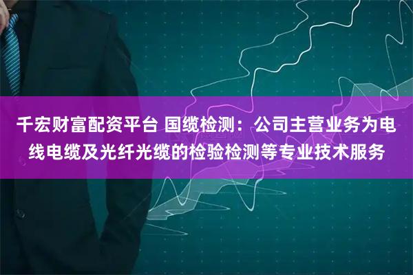 千宏财富配资平台 国缆检测：公司主营业务为电线电缆及光纤光缆的检验检测等专业技术服务