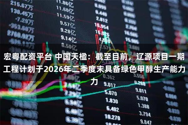 宏粤配资平台 中国天楹:截至目前,辽源项目一期工程计划于2026年二季度末具备绿色甲醇生产能力