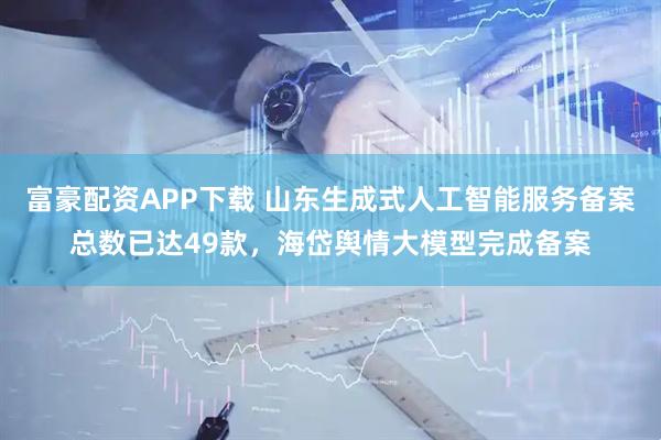 富豪配资APP下载 山东生成式人工智能服务备案总数已达49款，海岱舆情大模型完成备案