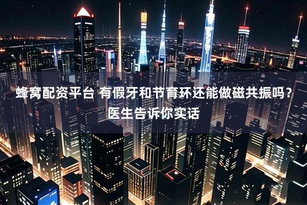 蜂窝配资平台 有假牙和节育环还能做磁共振吗?医生告诉你实话